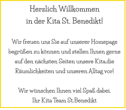 Herzlich Willkommen  in der Kita St. Benedikt!  Wir freuen uns Sie auf unserer Homepage begrüßen zu können und stellen Ihnen gerne auf den nächsten Seiten unsere Kita,die Räumlichkeiten und unseren Alltag vor!   Wir wünschen Ihnen viel Spaß dabei. Ihr Kita Team St.Benedikt