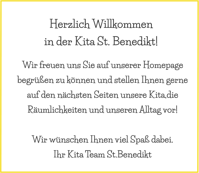 Wir freuen uns Sie auf unserer Homepage begrüßen zu können und stellen Ihnen gerne auf den nächsten Seiten unsere Kita,die Räumlichkeiten und unseren Alltag vor!   Wir wünschen Ihnen viel Spaß dabei. Ihr Kita Team St.Benedikt Herzlich Willkommen  in der Kita St. Benedikt!