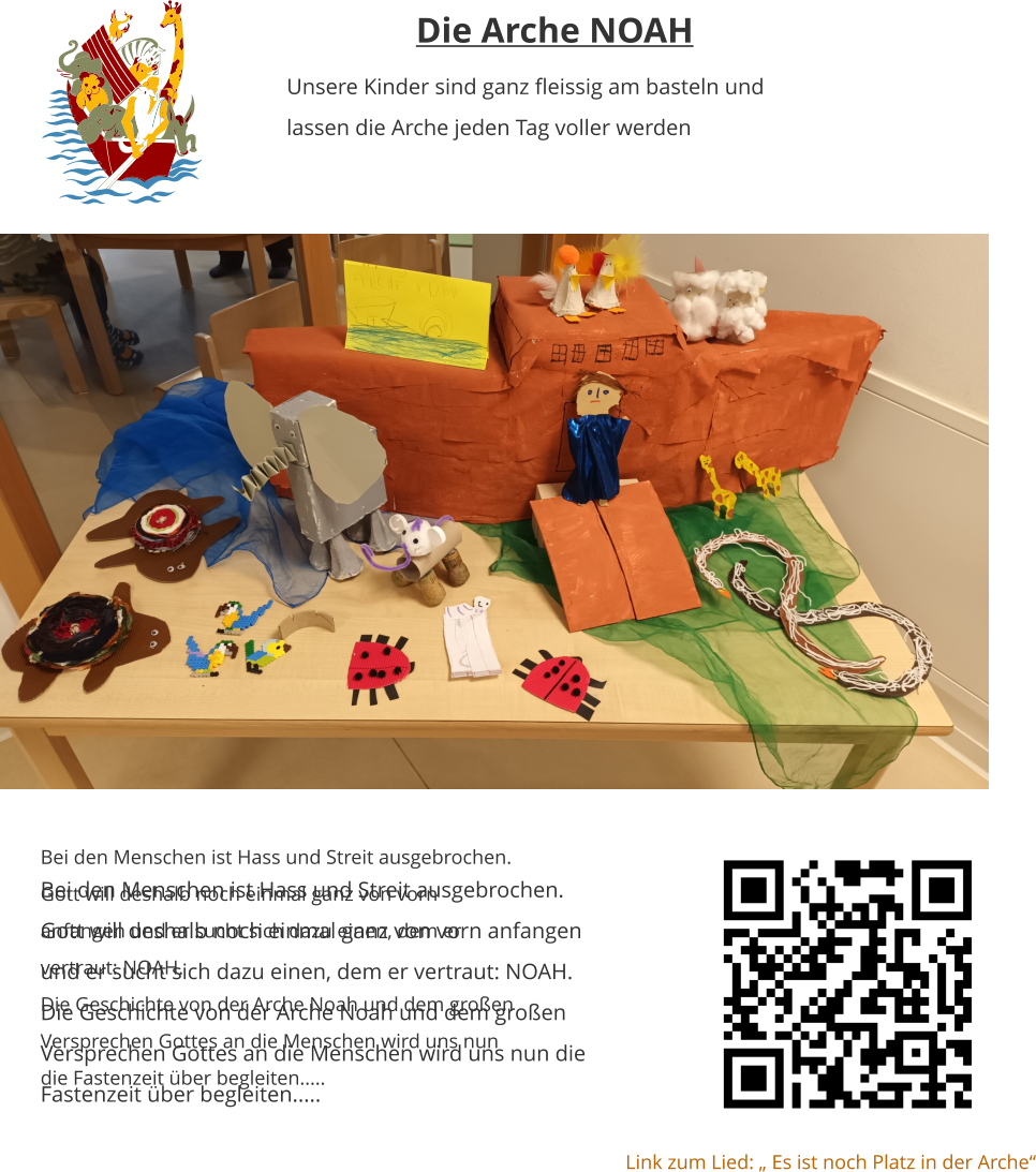 Bei den Menschen ist Hass und Streit ausgebrochen. Gott will deshalb noch einmal ganz von vorn anfangen und er sucht sich dazu einen, dem er vertraut: NOAH. Die Geschichte von der Arche Noah und dem großen Versprechen Gottes an die Menschen wird uns nun die Fastenzeit über begleiten.....  Die Arche NOAH Unsere Kinder sind ganz fleissig am basteln und lassen die Arche jeden Tag voller werden   Bei den Menschen ist Hass und Streit ausgebrochen. Gott will deshalb noch einmal ganz von vorn anfangen und er sucht sich dazu einen, dem er vertraut: NOAH. Die Geschichte von der Arche Noah und dem großen Versprechen Gottes an die Menschen wird uns nun die Fastenzeit über begleiten.....  Link zum Lied: „ Es ist noch Platz in der Arche“